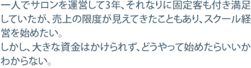 一人でサロンを運営して3年、それなりに固定客も付き満足していたが、売上の限度が見えてきたこともあり、スクール経営を始めたい。しかし、大きな資金はかけられず、どうやって始めたらいいかわからない。