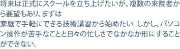 将来は正式にスクールを立ち上げたいが、複数の来院者から要望もあり、まずは家庭で手軽にできる技術講習から始めたい。しかし、パソコン操作が苦手なことと日々の忙しさでなかなか形にすることができない。