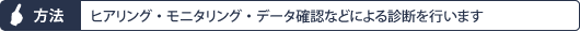 方法：ヒアリング・モニタリング・データ確認などによる診断を行います