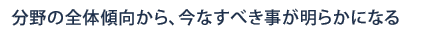 分野の全体傾向から、今なすべき事が明らかになる